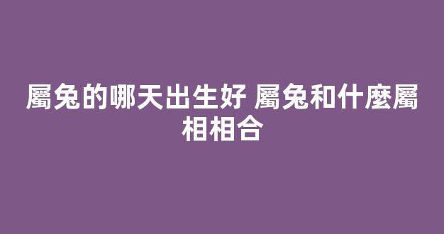 屬兔的哪天出生好 屬兔和什麼屬相相合